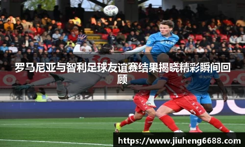 罗马尼亚与智利足球友谊赛结果揭晓精彩瞬间回顾