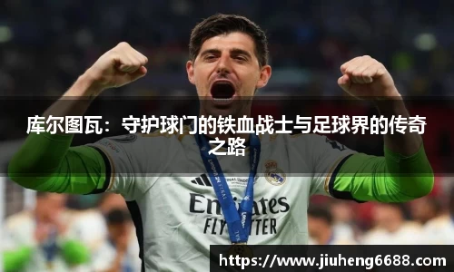 库尔图瓦：守护球门的铁血战士与足球界的传奇之路